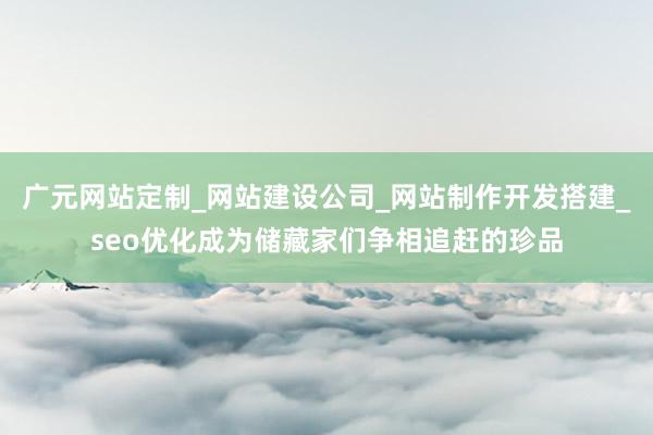 广元网站定制_网站建设公司_网站制作开发搭建_seo优化成为储藏家们争相追赶的珍品