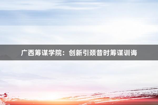 广西筹谋学院：创新引颈昔时筹谋训诲